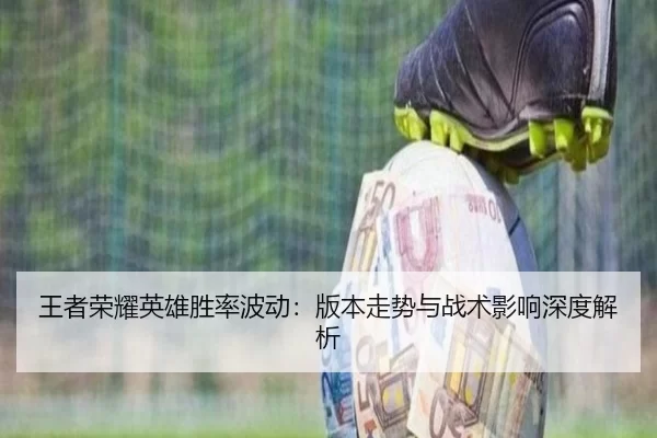 王者荣耀英雄胜率波动：版本走势与战术影响深度解析