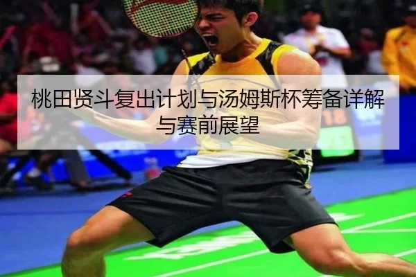 桃田贤斗复出计划与汤姆斯杯筹备详解与赛前展望